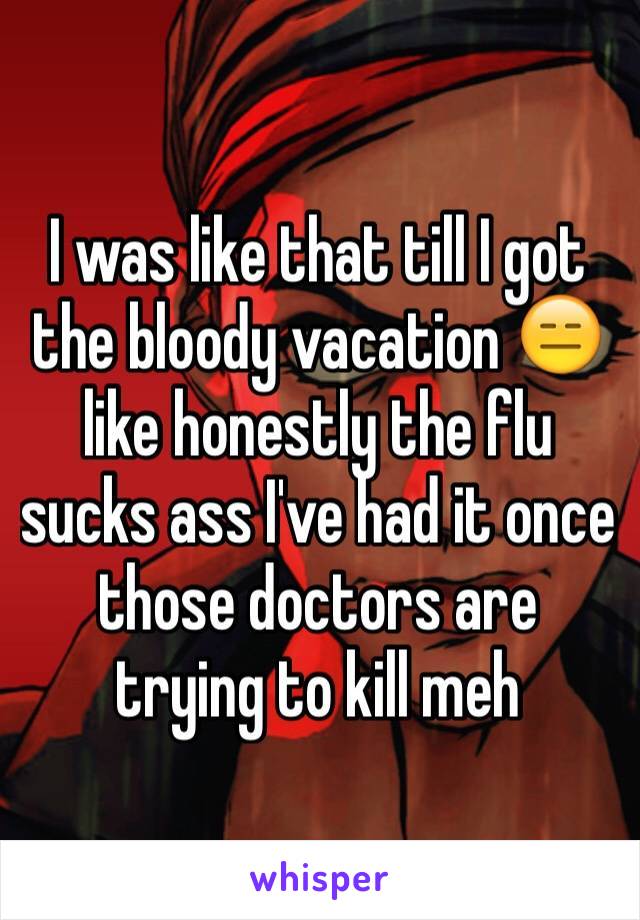 I was like that till I got the bloody vacation 😑 like honestly the flu sucks ass I've had it once those doctors are trying to kill meh 