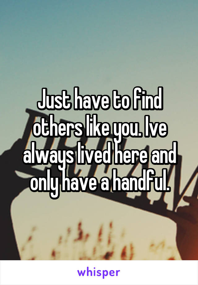 Just have to find others like you. Ive always lived here and only have a handful.