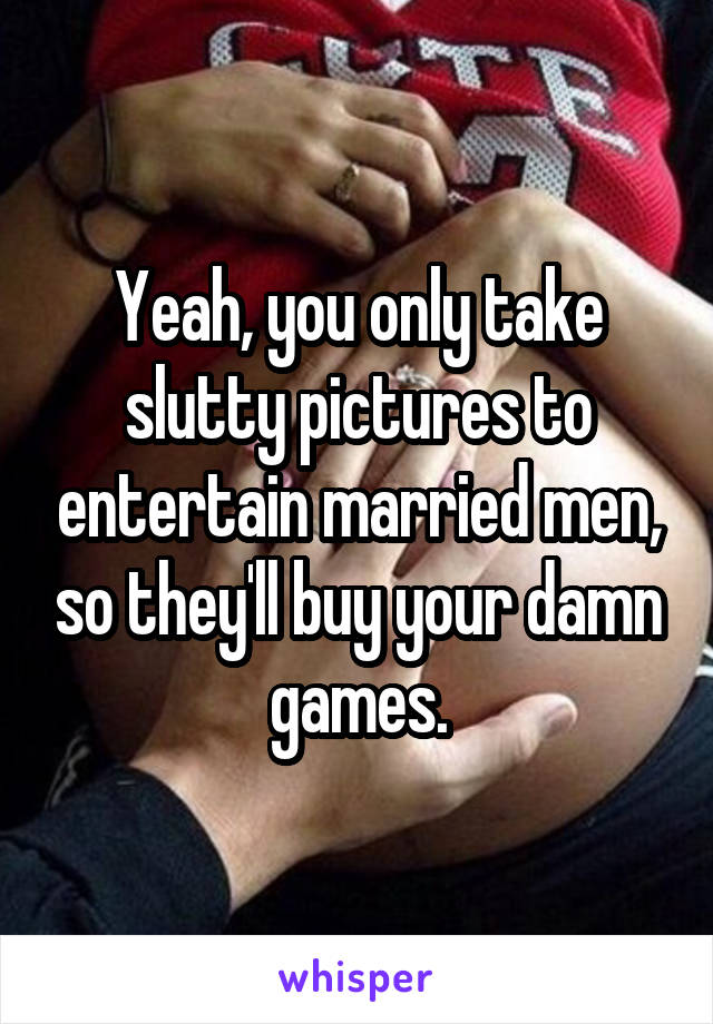 Yeah, you only take slutty pictures to entertain married men, so they'll buy your damn games.