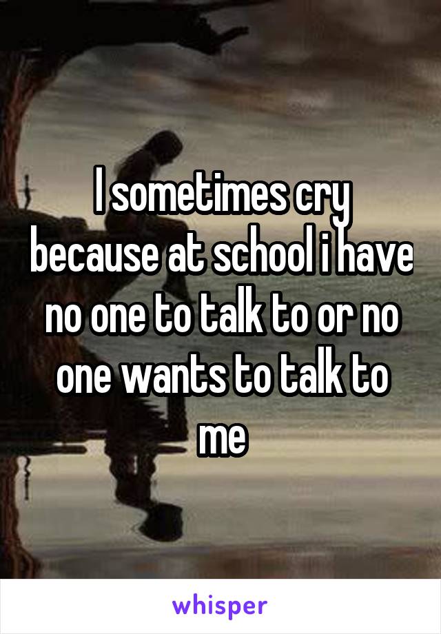 I sometimes cry because at school i have no one to talk to or no one wants to talk to me