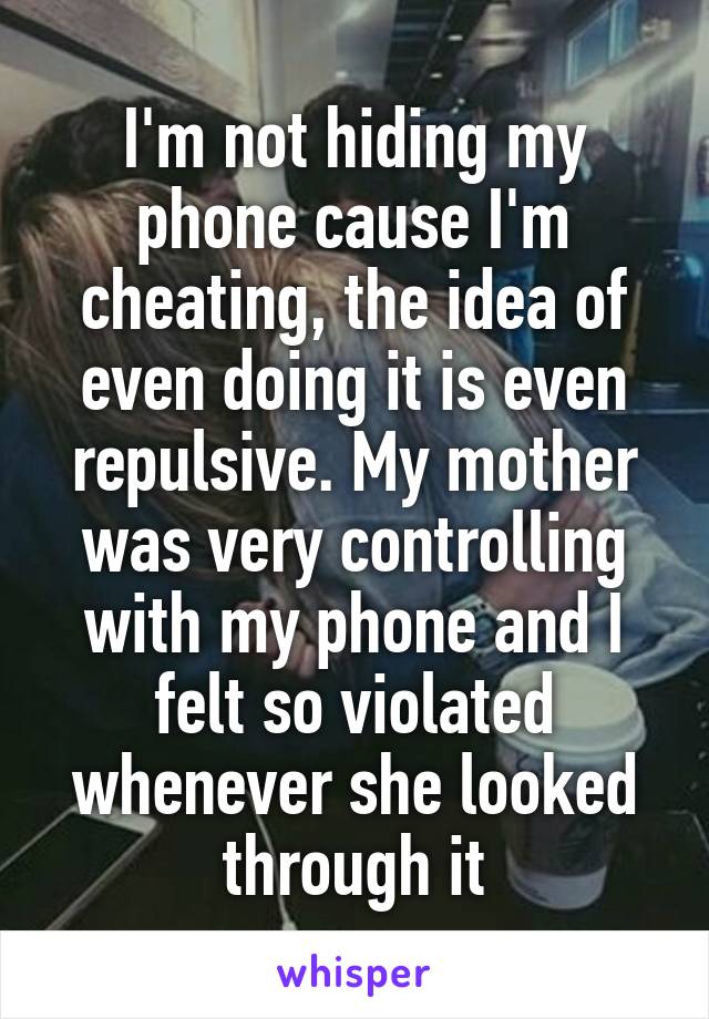 I'm not hiding my phone cause I'm cheating, the idea of even doing it is even repulsive. My mother was very controlling with my phone and I felt so violated whenever she looked through it