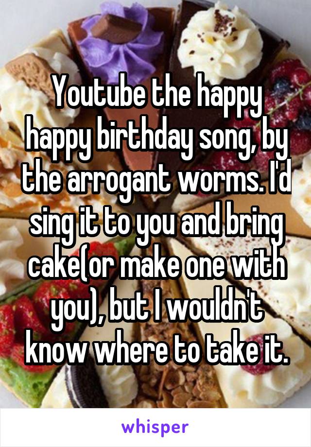 Youtube the happy happy birthday song, by the arrogant worms. I'd sing it to you and bring cake(or make one with you), but I wouldn't know where to take it.