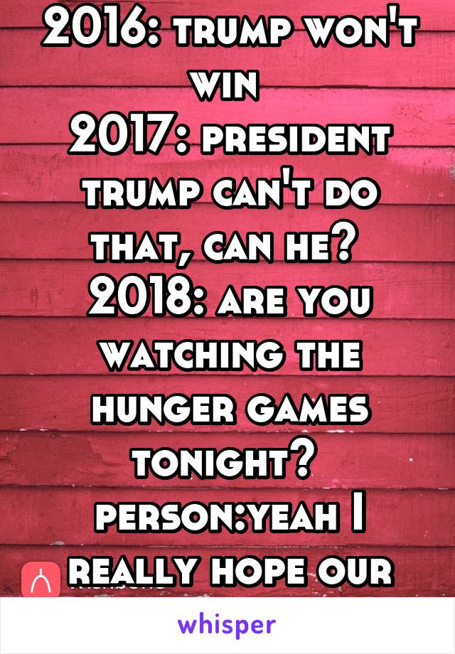 2016: trump won't win 
2017: president trump can't do that, can he? 
2018: are you watching the hunger games tonight? 
person:yeah I really hope our district wins 