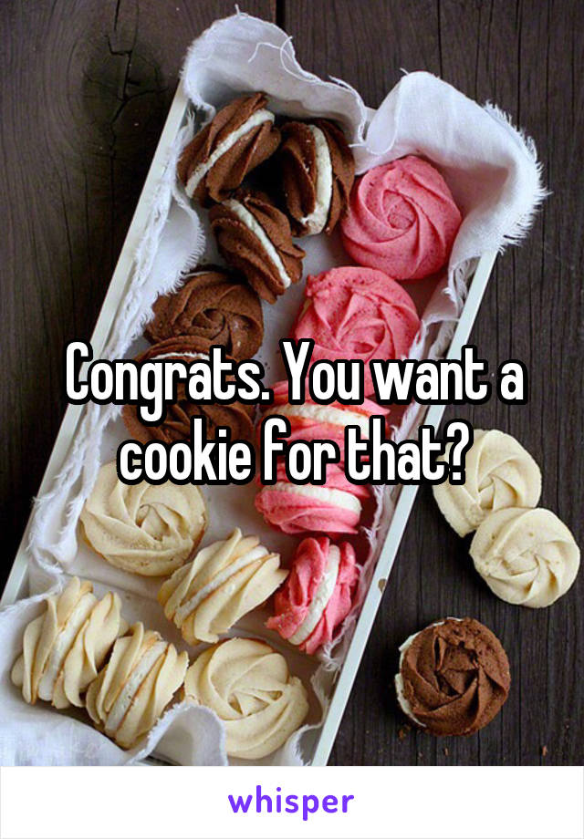 Congrats. You want a cookie for that?