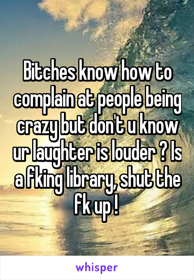 Bitches know how to complain at people being crazy but don't u know ur laughter is louder ? Is a fking library, shut the fk up ! 