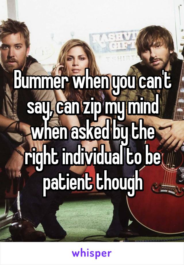 Bummer when you can't say, can zip my mind when asked by the right individual to be patient though