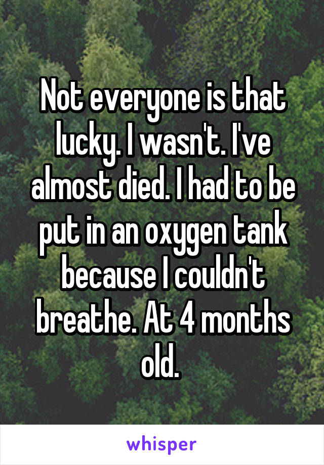 Not everyone is that lucky. I wasn't. I've almost died. I had to be put in an oxygen tank because I couldn't breathe. At 4 months old. 