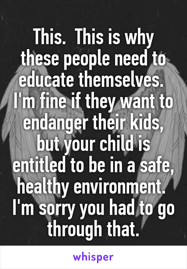 This.  This is why these people need to educate themselves.  I'm fine if they want to endanger their kids, but your child is entitled to be in a safe, healthy environment.  I'm sorry you had to go through that.