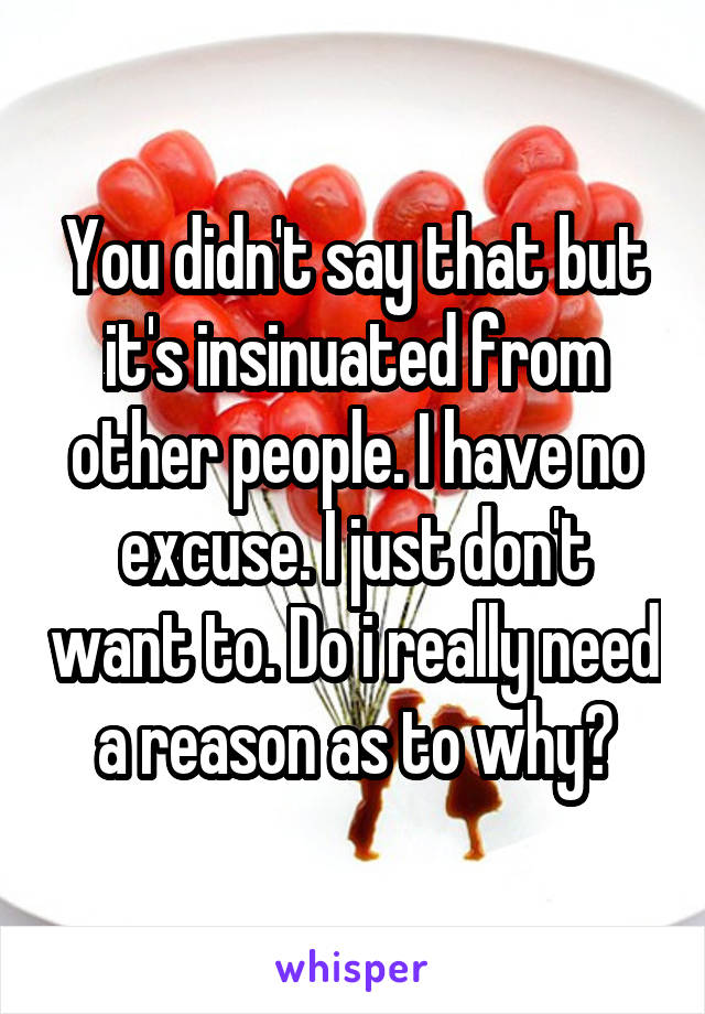 You didn't say that but it's insinuated from other people. I have no excuse. I just don't want to. Do i really need a reason as to why?