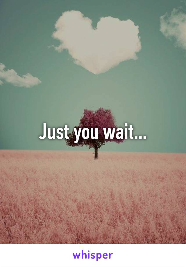 Just you wait...