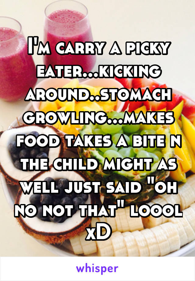 I'm carry a picky eater...kicking around..stomach growling...makes food takes a bite n the child might as well just said "oh no not that" loool xD