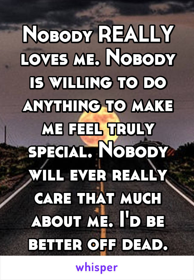 Nobody REALLY loves me. Nobody is willing to do anything to make me feel truly special. Nobody will ever really care that much about me. I'd be better off dead.