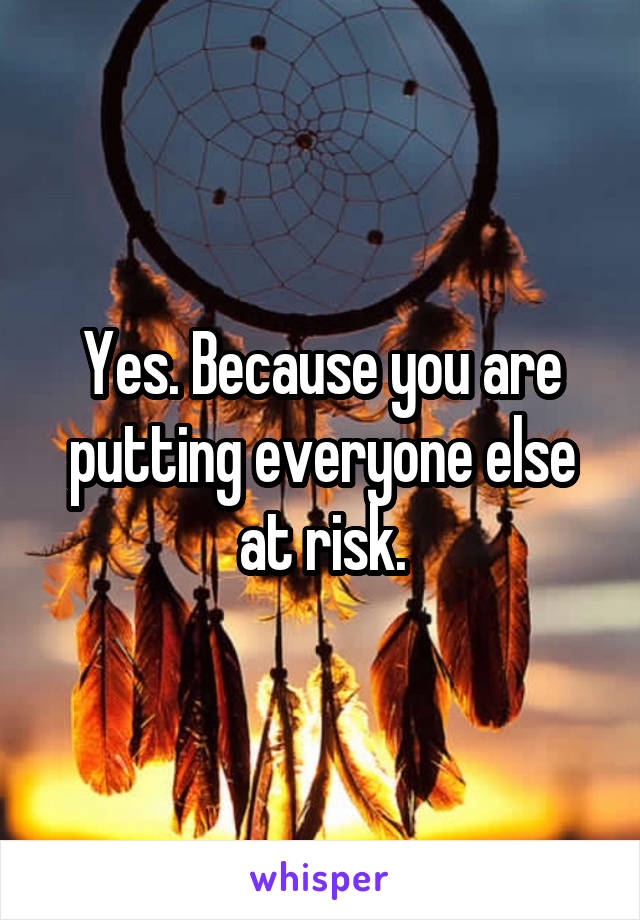 Yes. Because you are putting everyone else at risk.