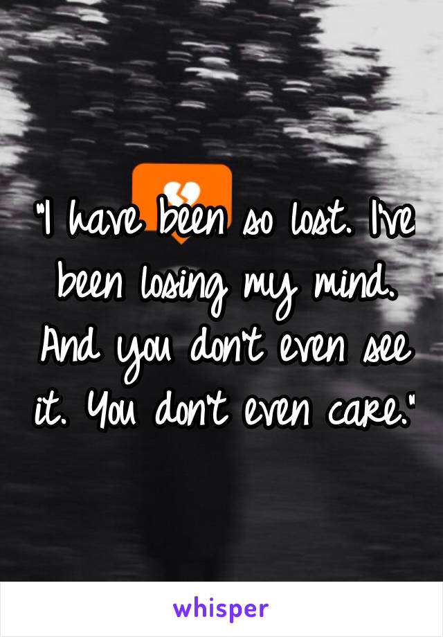 "I have been so lost. I've been losing my mind. And you don't even see it. You don't even care."