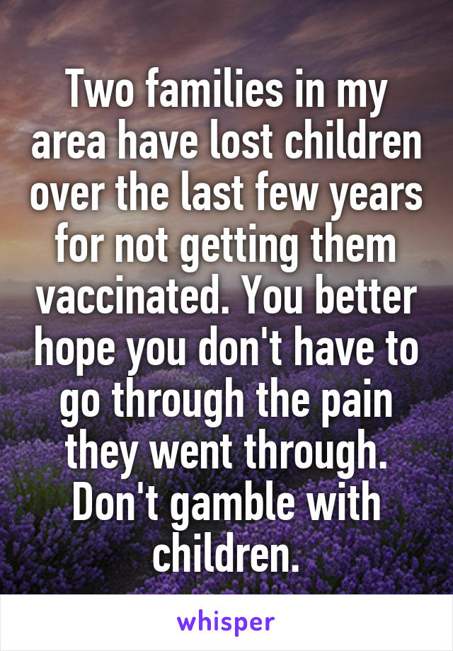 Two families in my area have lost children over the last few years for not getting them vaccinated. You better hope you don't have to go through the pain they went through. Don't gamble with children.