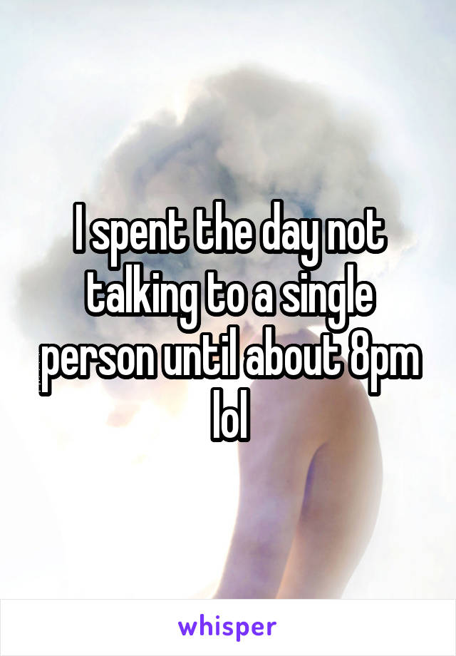 I spent the day not talking to a single person until about 8pm lol