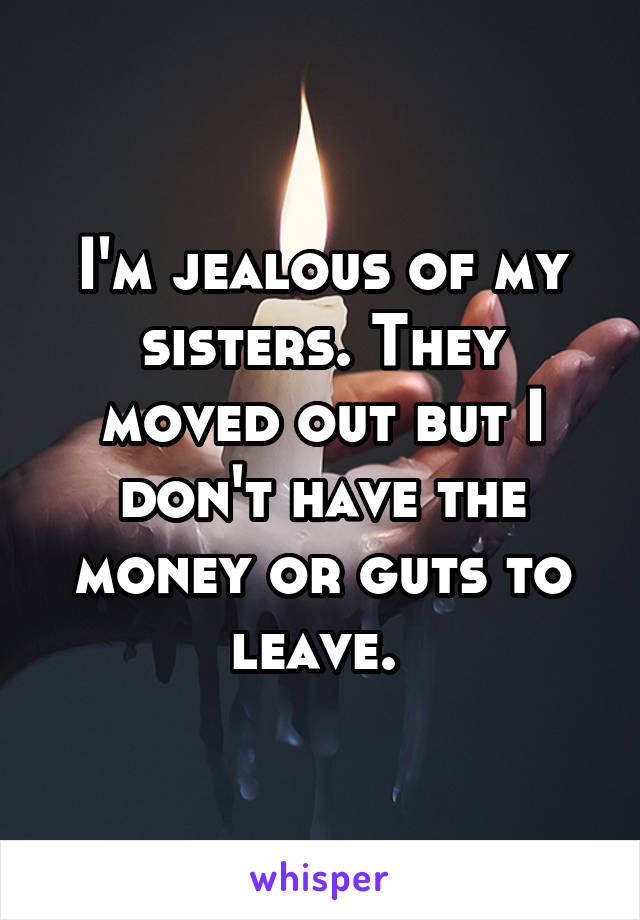 I'm jealous of my sisters. They moved out but I don't have the money or guts to leave. 