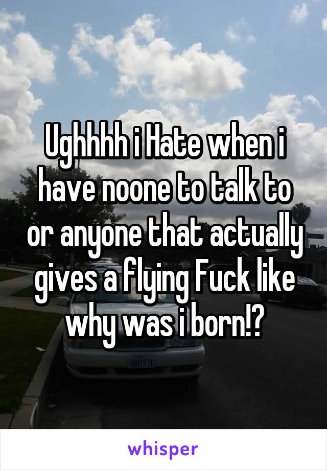 Ughhhh i Hate when i have noone to talk to or anyone that actually gives a flying Fuck like why was i born!?