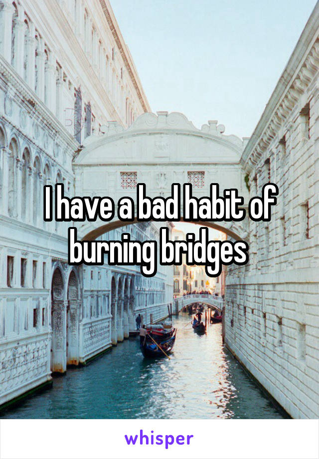 I have a bad habit of burning bridges 