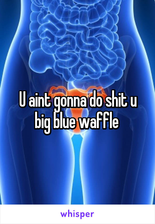 U aint gonna do shit u big blue waffle 