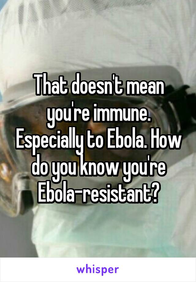 That doesn't mean you're immune. Especially to Ebola. How do you know you're Ebola-resistant?