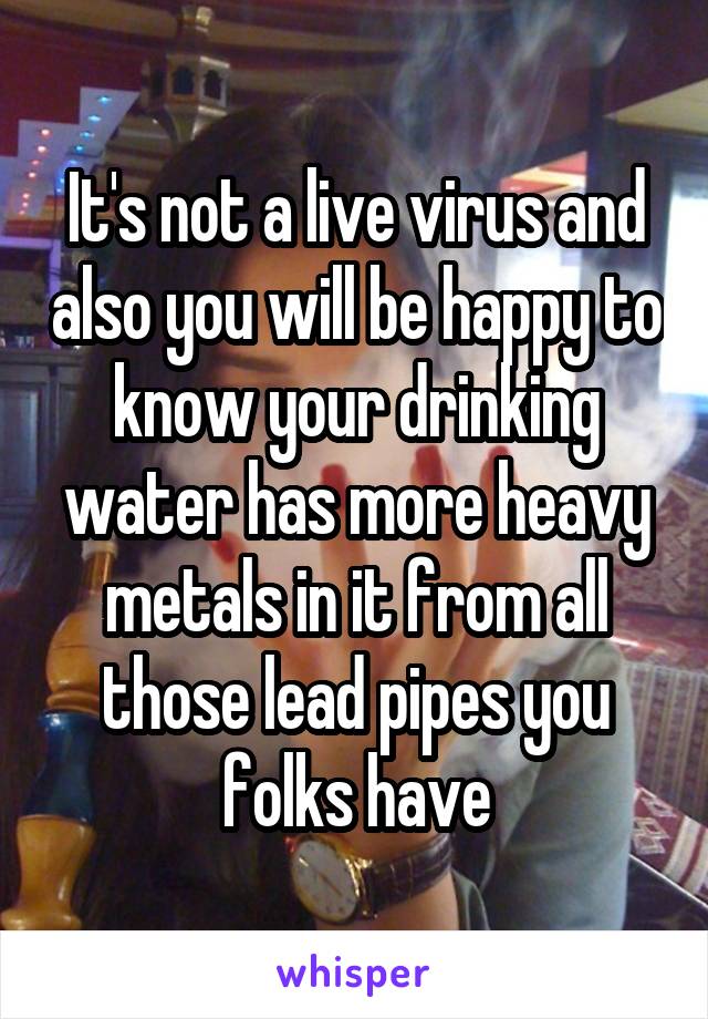 It's not a live virus and also you will be happy to know your drinking water has more heavy metals in it from all those lead pipes you folks have