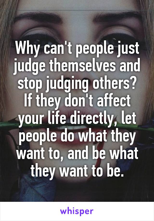 Why can't people just judge themselves and stop judging others?
If they don't affect your life directly, let people do what they want to, and be what they want to be.