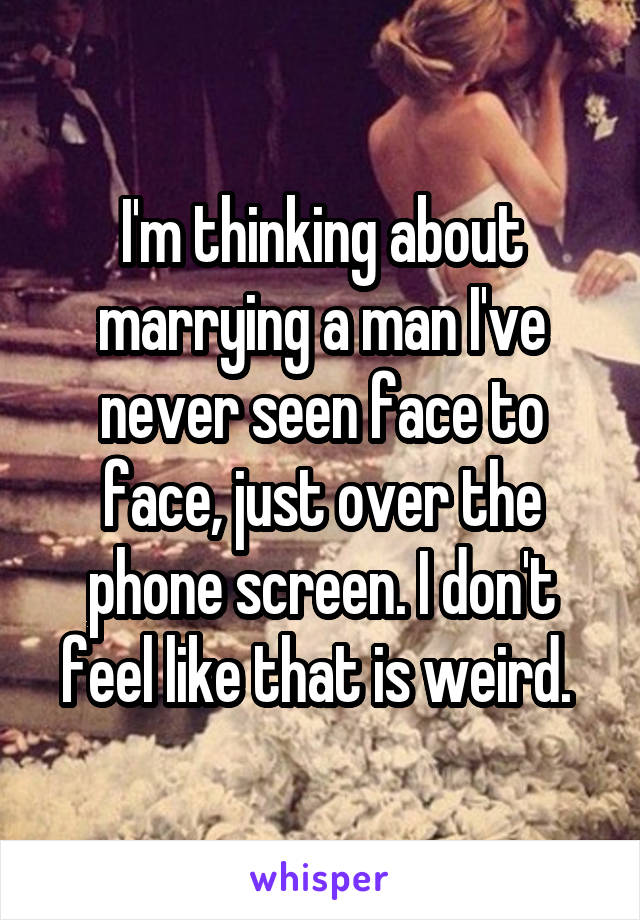 I'm thinking about marrying a man I've never seen face to face, just over the phone screen. I don't feel like that is weird. 