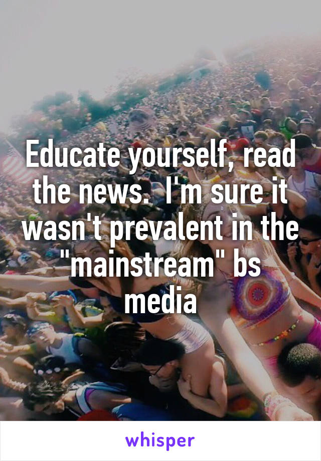 Educate yourself, read the news.  I'm sure it wasn't prevalent in the "mainstream" bs media