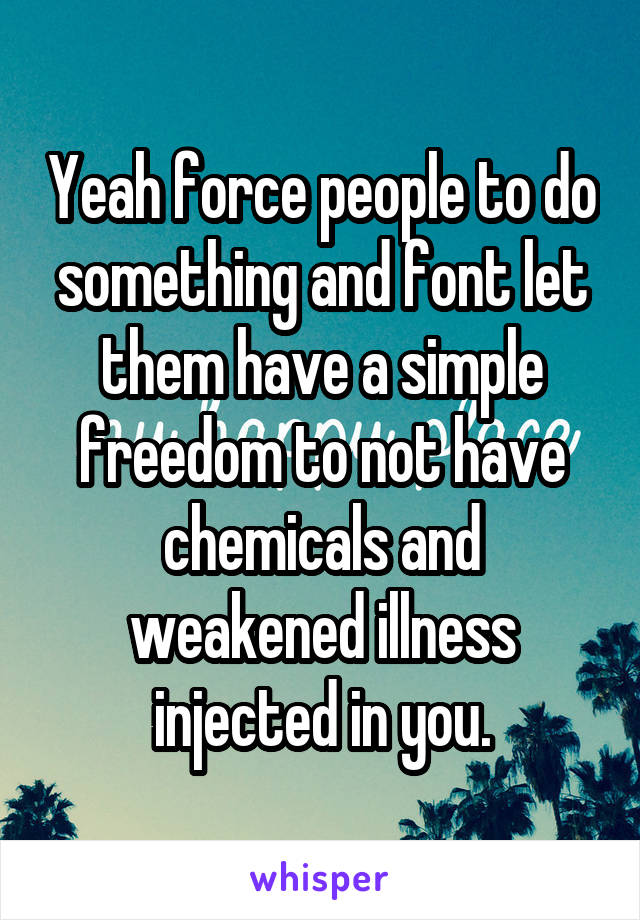 Yeah force people to do something and font let them have a simple freedom to not have chemicals and weakened illness injected in you.