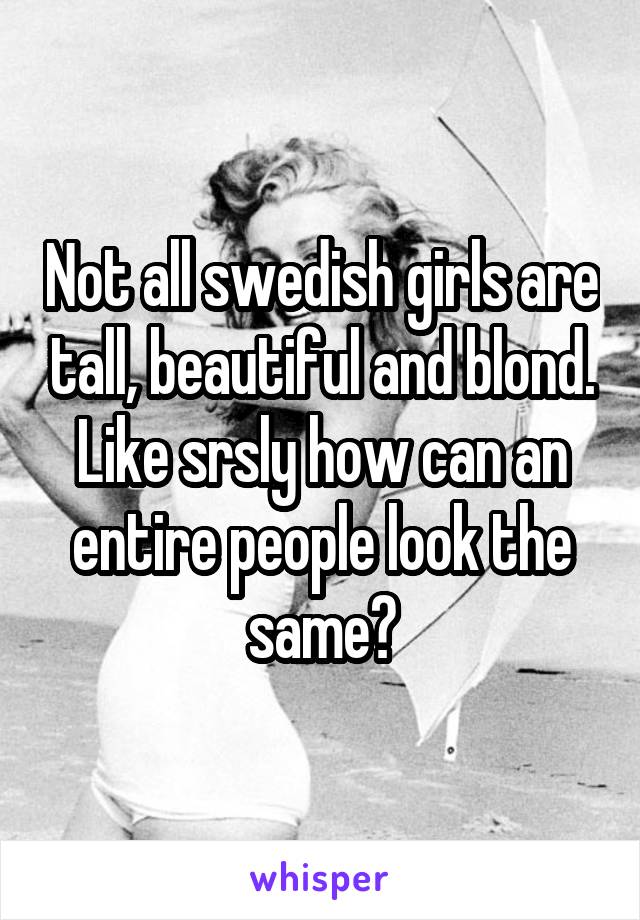 Not all swedish girls are tall, beautiful and blond. Like srsly how can an entire people look the same?