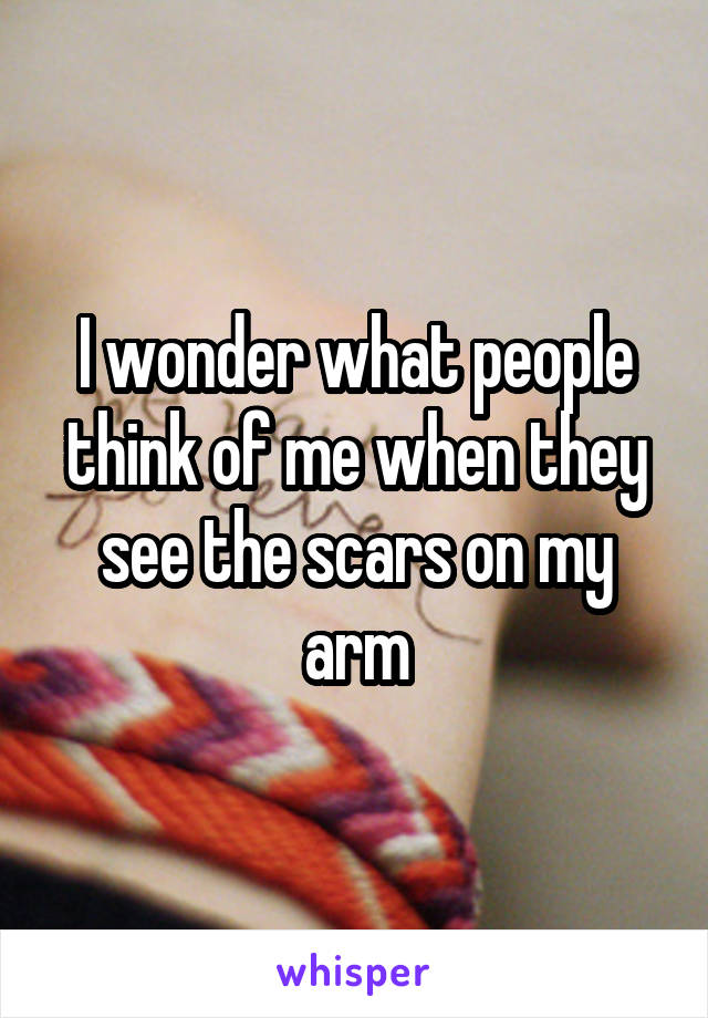 I wonder what people think of me when they see the scars on my arm