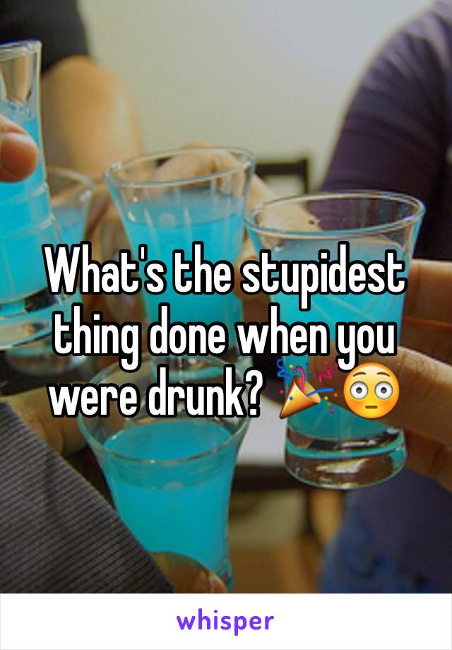 What's the stupidest thing done when you were drunk? 🎉😳