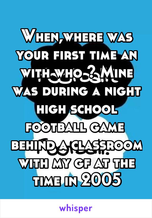 When,where was your first time an with who ? Mine was during a night high school football game  behind a classroom with my gf at the time in 2005