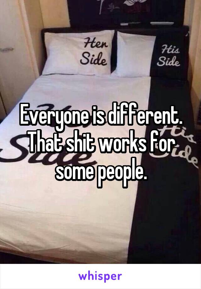 Everyone is different. That shit works for some people.