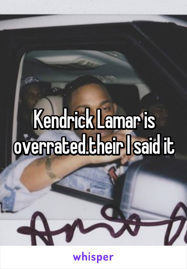 Kendrick Lamar is overrated.their I said it