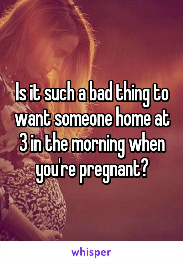 Is it such a bad thing to want someone home at 3 in the morning when you're pregnant?