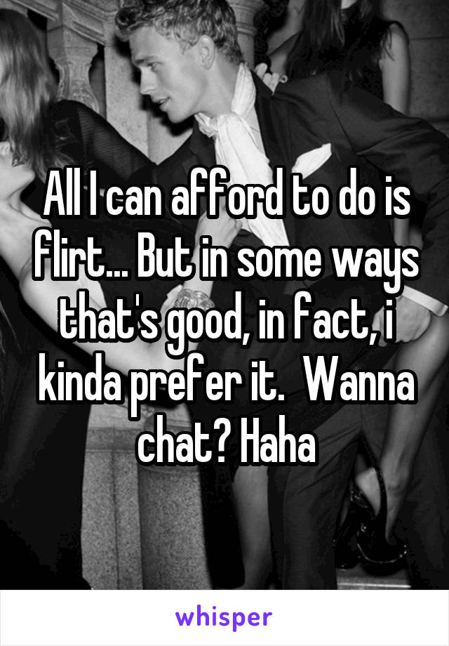 All I can afford to do is flirt... But in some ways that's good, in fact, i kinda prefer it.  Wanna chat? Haha