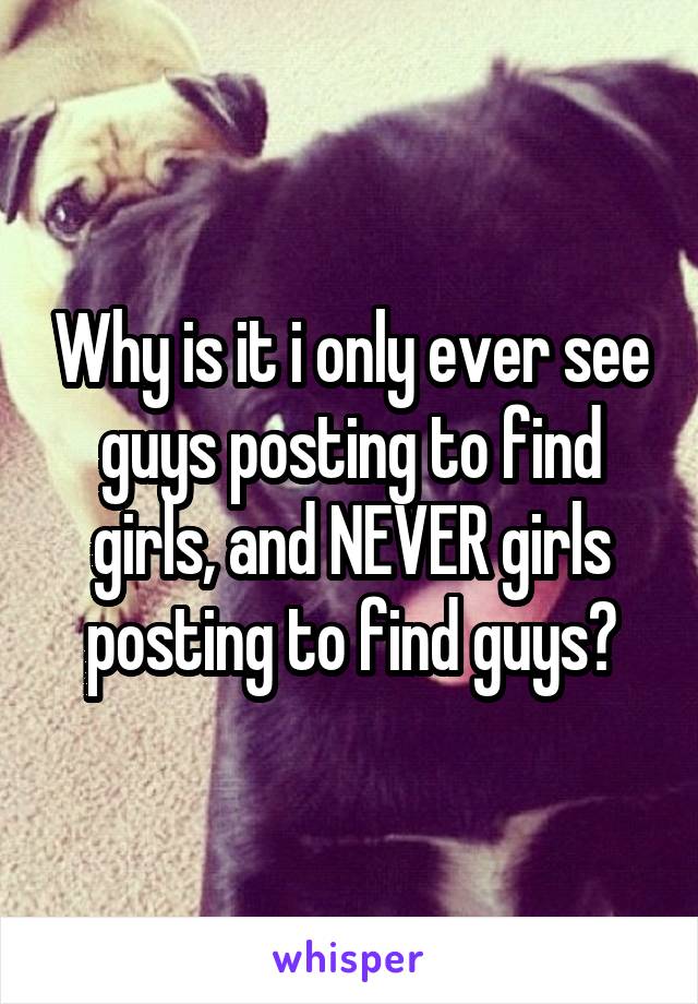 Why is it i only ever see guys posting to find girls, and NEVER girls posting to find guys?