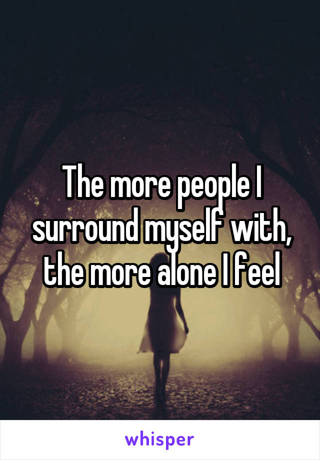 The more people I surround myself with, the more alone I feel