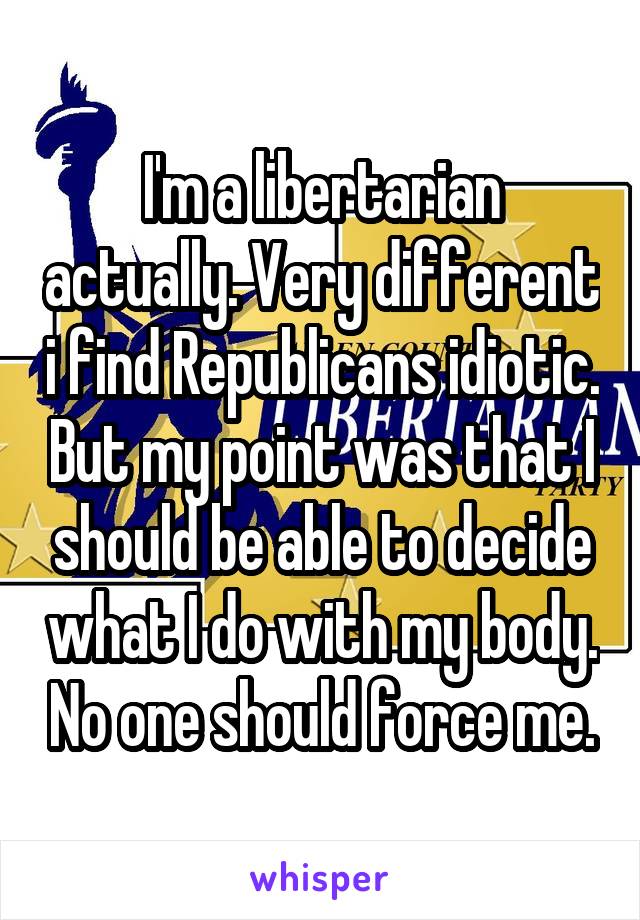 I'm a libertarian actually. Very different i find Republicans idiotic. But my point was that I should be able to decide what I do with my body. No one should force me.