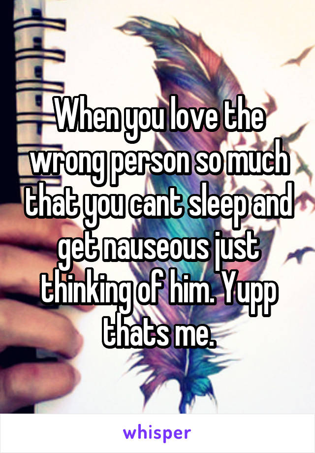 When you love the wrong person so much that you cant sleep and get nauseous just thinking of him. Yupp thats me.