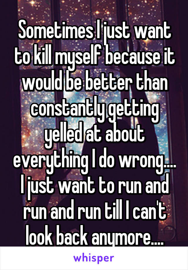 Sometimes I just want to kill myself because it would be better than constantly getting yelled at about everything I do wrong.... I just want to run and run and run till I can't look back anymore....