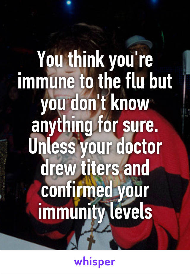 You think you're immune to the flu but you don't know anything for sure. Unless your doctor drew titers and confirmed your immunity levels