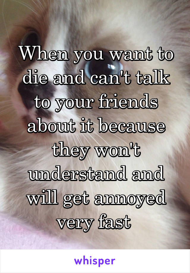 When you want to die and can't talk to your friends about it because they won't understand and will get annoyed very fast 