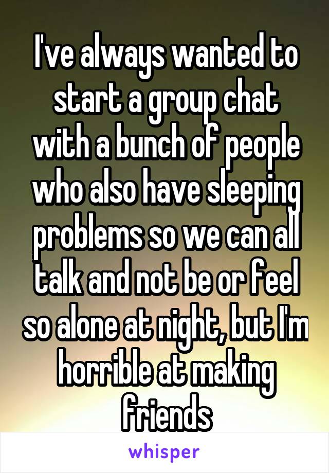 I've always wanted to start a group chat with a bunch of people who also have sleeping problems so we can all talk and not be or feel so alone at night, but I'm horrible at making friends