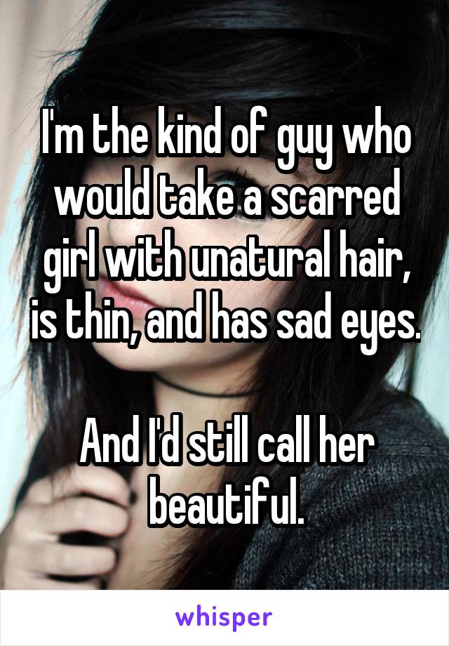 I'm the kind of guy who would take a scarred girl with unatural hair, is thin, and has sad eyes. 
And I'd still call her beautiful.