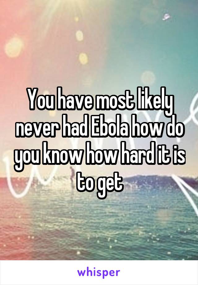 You have most likely never had Ebola how do you know how hard it is to get