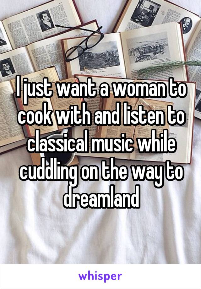 I just want a woman to cook with and listen to classical music while cuddling on the way to dreamland