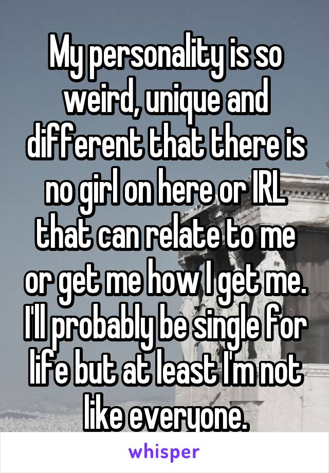 My personality is so weird, unique and different that there is no girl on here or IRL that can relate to me or get me how I get me. I'll probably be single for life but at least I'm not like everyone.